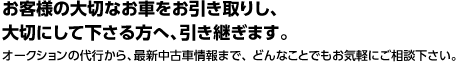 お客様の大切なお車をお引き取りし、大切にして下さる方へ、引き継ぎます。 オークションの代行から、最新中古車情報まで、 どんなことでもお気軽にご相談下さい。