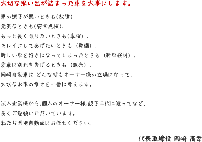 大切な思い出が詰まった車を大事にします。　車の調子が悪いときも(故障)、元気なときも(安全点検)、もっと長く乗りたいときも(車検）、キレイにしてあげたいときも（整備）、新しい車を好きになってしまったときも（新車検討）、愛車に別れを告げるときも（販売）、岡崎自動車は、どんな時もオーナー様の立場になって、大切なお車の幸せを一番に考えます。 法人企業様から、個人のオーナー様、親子三代に渡ってなど、長くご愛顧いただいています。私たち岡﨑自動車にお任せください。　代表取締役 岡﨑 高幸