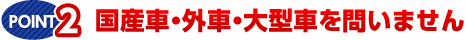 POINT.2　国産車・外車・大型車を問いません